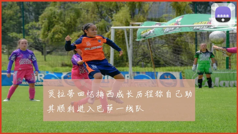 莫拉蒂回忆梅西成长历程称自己助其顺利进入巴萨一线队