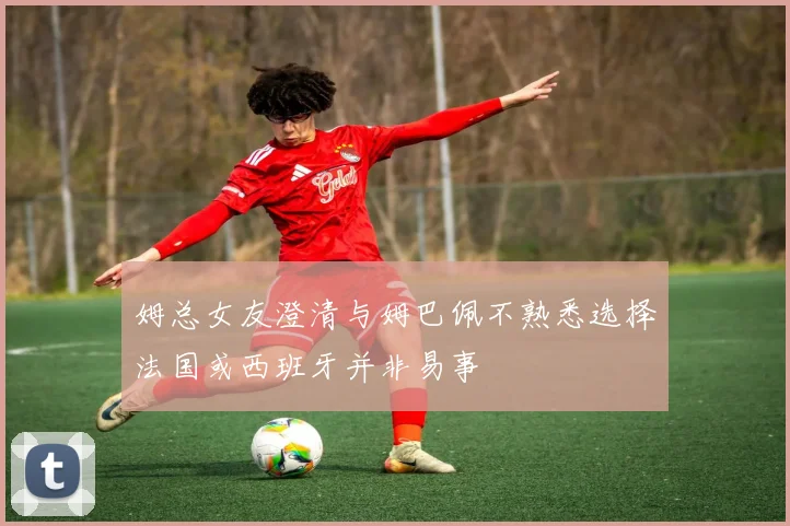 姆总女友澄清与姆巴佩不熟悉选择法国或西班牙并非易事