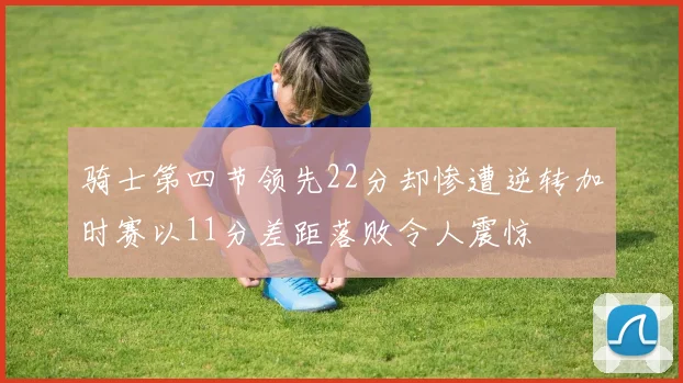 骑士第四节领先22分却惨遭逆转加时赛以11分差距落败令人震惊