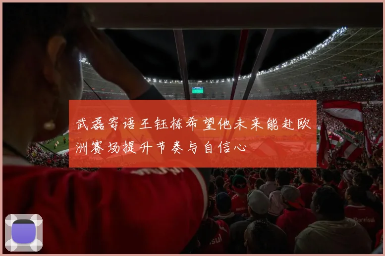 武磊寄语王钰栋希望他未来能赴欧洲赛场提升节奏与自信心