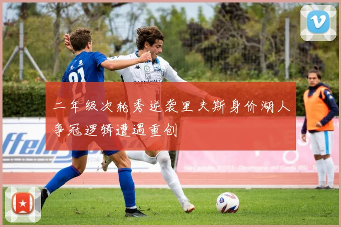 二年级次轮秀逆袭里夫斯身价湖人争冠逻辑遭遇重创