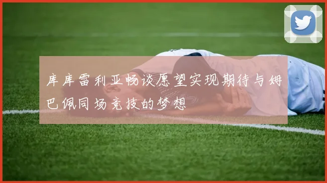 库库雷利亚畅谈愿望实现期待与姆巴佩同场竞技的梦想
