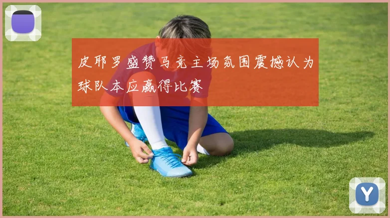 皮耶罗盛赞马竞主场氛围震撼认为球队本应赢得比赛