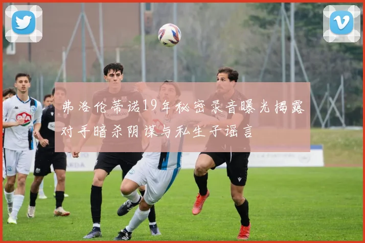 弗洛伦蒂诺19年秘密录音曝光揭露对手暗杀阴谋与私生子谣言