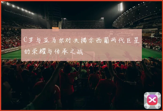 C罗与亚马尔对决揭示西葡两代巨星的荣耀与传承之战