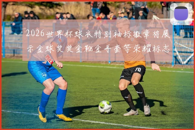 2026世界杯球衣特别袖标徽章将展示金球奖奖金靴金手套等荣耀标志