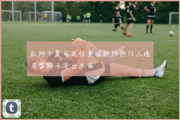 瓜帅今夏或离任曼城新帅热门人选马雷斯卡浮出水面
