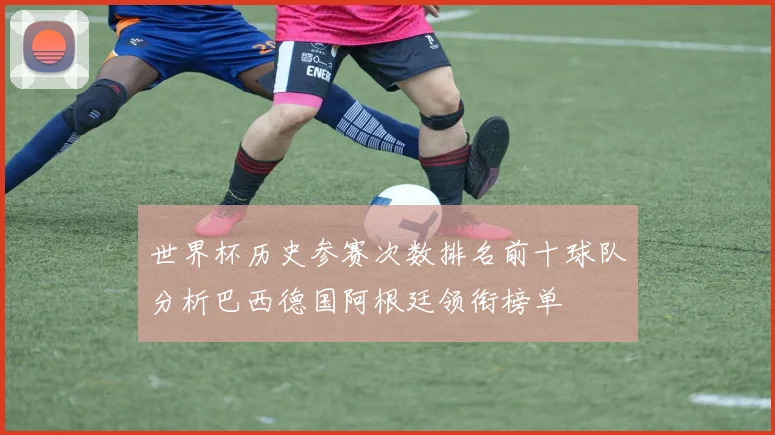 世界杯历史参赛次数排名前十球队分析巴西德国阿根廷领衔榜单
